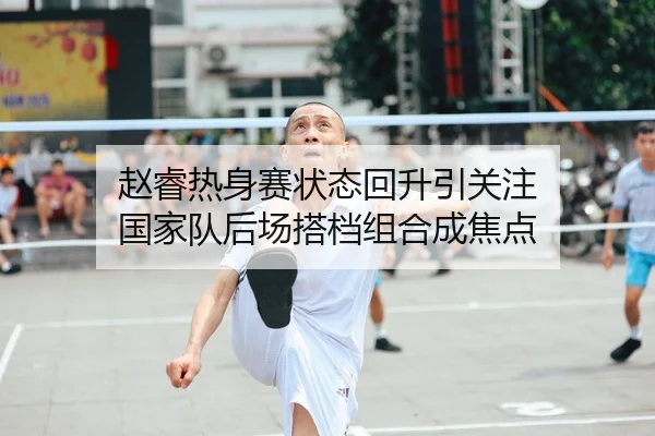 赵睿热身赛状态回升引关注 国家队后场搭档组合成焦点